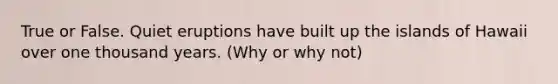 True or False. Quiet eruptions have built up the islands of Hawaii over one thousand years. (Why or why not)