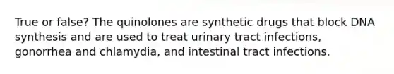 True or false? The quinolones are synthetic drugs that block DNA synthesis and are used to treat urinary tract infections, gonorrhea and chlamydia, and intestinal tract infections.