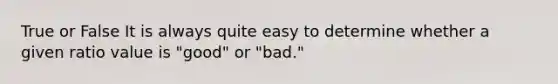 True or False It is always quite easy to determine whether a given ratio value is "good" or "bad."