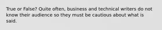 True or False? Quite often, business and technical writers do not know their audience so they must be cautious about what is said.