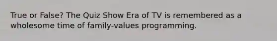 True or False? The Quiz Show Era of TV is remembered as a wholesome time of family-values programming.