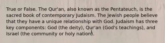 True or False. The Qur'an, also known as the Pentateuch, is the sacred book of contemporary Judaism. The Jewish people believe that they have a unique relationship with God. Judaism has three key components: God (the deity), Qur'an (God's teachings), and Israel (the community or holy nation).