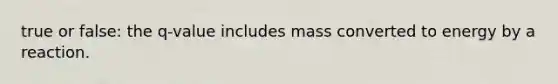 true or false: the q-value includes mass converted to energy by a reaction.