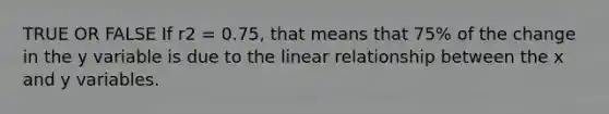 TRUE OR FALSE If r2 = 0.75, that means that 75% of the change in the y variable is due to the linear relationship between the x and y variables.