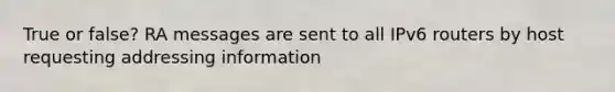 True or false? RA messages are sent to all IPv6 routers by host requesting addressing information