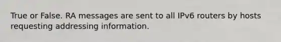 True or False. RA messages are sent to all IPv6 routers by hosts requesting addressing information.