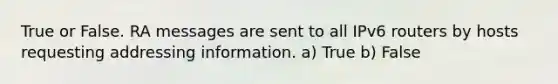 True or False. RA messages are sent to all IPv6 routers by hosts requesting addressing information. a) True b) False