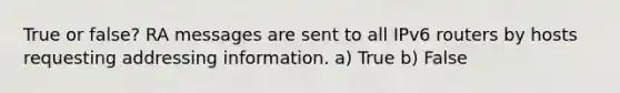 True or false? RA messages are sent to all IPv6 routers by hosts requesting addressing information. a) True b) False