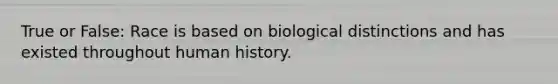 True or False: Race is based on biological distinctions and has existed throughout human history.