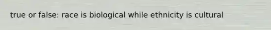 true or false: race is biological while ethnicity is cultural
