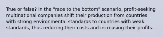 True or false? In the "race to the bottom" scenario, profit-seeking multinational companies shift their production from countries with strong environmental standards to countries with weak standards, thus reducing their costs and increasing their profits.