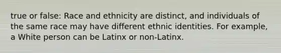 true or false: Race and ethnicity are distinct, and individuals of the same race may have different ethnic identities. For example, a White person can be Latinx or non-Latinx.