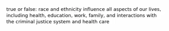 true or false: race and ethnicity influence all aspects of our lives, including health, education, work, family, and interactions with the criminal justice system and health care