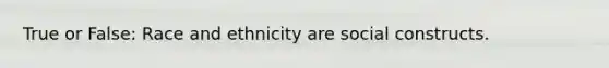 True or False: Race and ethnicity are social constructs.