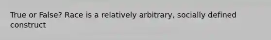 True or False? Race is a relatively arbitrary, socially defined construct