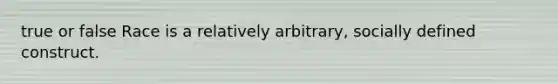 true or false Race is a relatively arbitrary, socially defined construct.