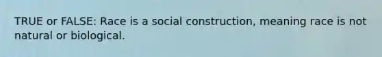 TRUE or FALSE: Race is a social construction, meaning race is not natural or biological.