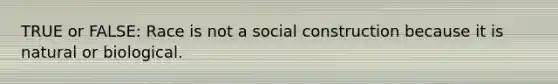 TRUE or FALSE: Race is not a social construction because it is natural or biological.