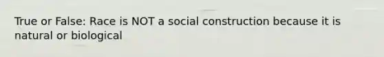 True or False: Race is NOT a social construction because it is natural or biological