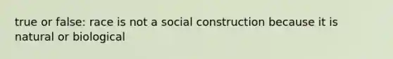 true or false: race is not a social construction because it is natural or biological