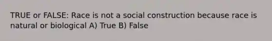 TRUE or FALSE: Race is not a social construction because race is natural or biological A) True B) False