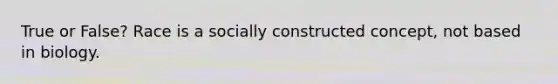 True or False? Race is a socially constructed concept, not based in biology.