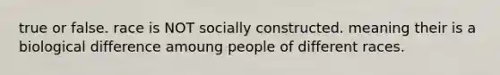 true or false. race is NOT socially constructed. meaning their is a biological difference amoung people of different races.