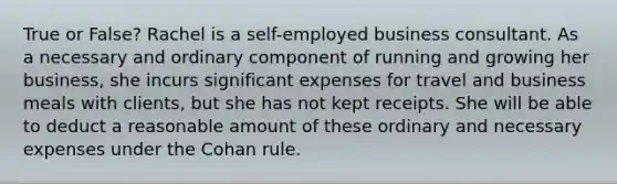 True or False? Rachel is a self-employed business consultant. As a necessary and ordinary component of running and growing her business, she incurs significant expenses for travel and business meals with clients, but she has not kept receipts. She will be able to deduct a reasonable amount of these ordinary and necessary expenses under the Cohan rule.