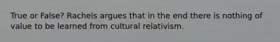 True or False? Rachels argues that in the end there is nothing of value to be learned from cultural relativism.