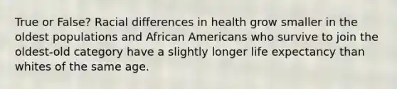 True or False? Racial differences in health grow smaller in the oldest populations and African Americans who survive to join the oldest-old category have a slightly longer life expectancy than whites of the same age.