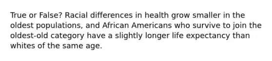 True or False? Racial differences in health grow smaller in the oldest populations, and African Americans who survive to join the oldest-old category have a slightly longer life expectancy than whites of the same age.