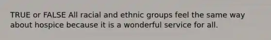 TRUE or FALSE All racial and ethnic groups feel the same way about hospice because it is a wonderful service for all.