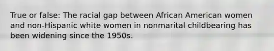 True or false: The racial gap between African American women and non-Hispanic white women in nonmarital childbearing has been widening since the 1950s.