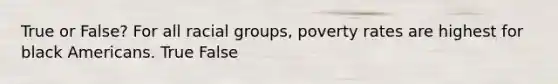 True or False? For all racial groups, poverty rates are highest for black Americans. True False