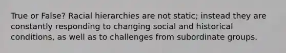 True or False? Racial hierarchies are not static; instead they are constantly responding to changing social and historical conditions, as well as to challenges from subordinate groups.