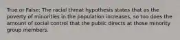 True or False: The racial threat hypothesis states that as the poverty of minorities in the population increases, so too does the amount of social control that the public directs at those minority group members.