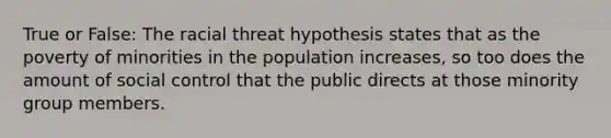 True or False: The racial threat hypothesis states that as the poverty of minorities in the population increases, so too does the amount of social control that the public directs at those minority group members.