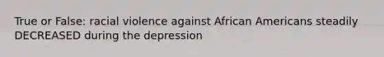 True or False: racial violence against African Americans steadily DECREASED during the depression