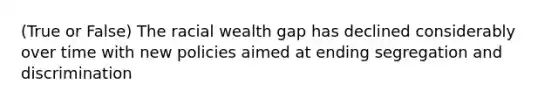 (True or False) The racial wealth gap has declined considerably over time with new policies aimed at ending segregation and discrimination