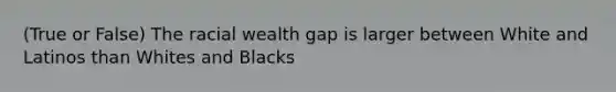 (True or False) The racial wealth gap is larger between White and Latinos than Whites and Blacks