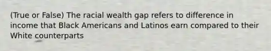 (True or False) The racial wealth gap refers to difference in income that Black Americans and Latinos earn compared to their White counterparts