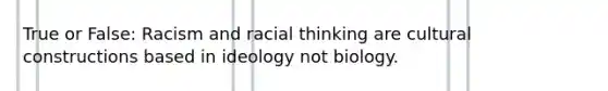 True or False: Racism and racial thinking are cultural constructions based in ideology not biology.