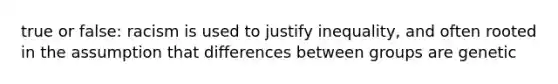 true or false: racism is used to justify inequality, and often rooted in the assumption that differences between groups are genetic