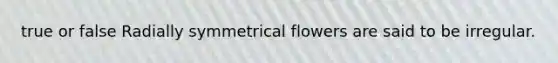 true or false Radially symmetrical flowers are said to be irregular.