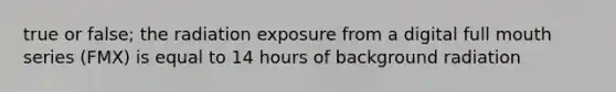 true or false; the radiation exposure from a digital full mouth series (FMX) is equal to 14 hours of background radiation