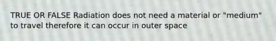 TRUE OR FALSE Radiation does not need a material or "medium" to travel therefore it can occur in outer space