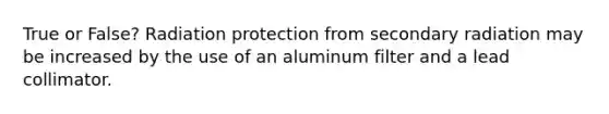 True or False? Radiation protection from secondary radiation may be increased by the use of an aluminum filter and a lead collimator.