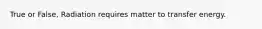 True or False, Radiation requires matter to transfer energy.