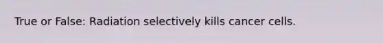 True or False: Radiation selectively kills cancer cells.