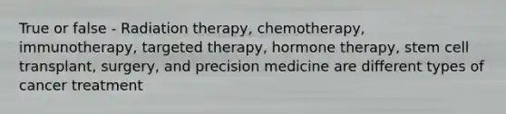 True or false - Radiation therapy, chemotherapy, immunotherapy, targeted therapy, hormone therapy, stem cell transplant, surgery, and precision medicine are different types of cancer treatment